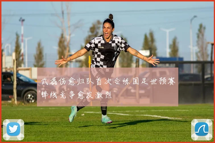 武磊伤愈归队首次合练国足世预赛锋线竞争愈发激烈