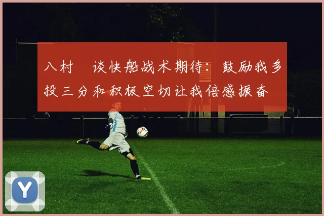 八村塁谈快船战术期待：鼓励我多投三分和积极空切让我倍感振奋