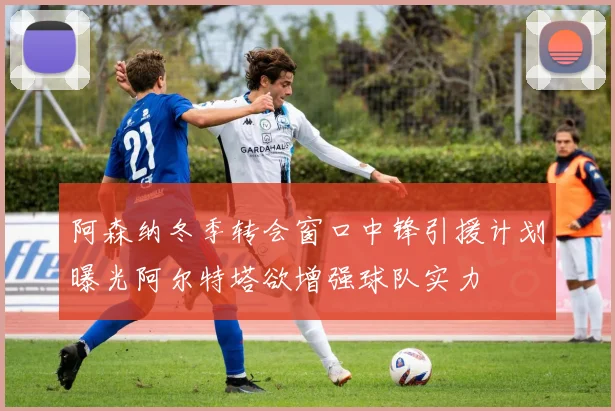 阿森纳冬季转会窗口中锋引援计划曝光阿尔特塔欲增强球队实力
