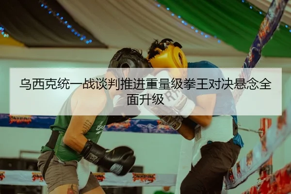 乌西克统一战谈判推进重量级拳王对决悬念全面升级
