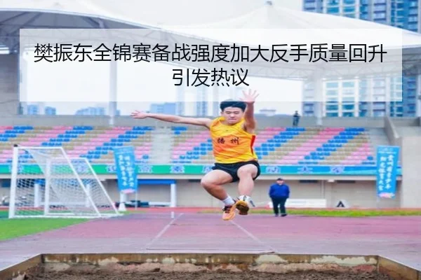 樊振东全锦赛备战强度加大反手质量回升引发热议